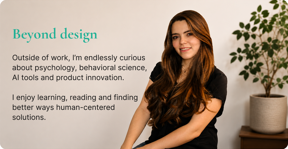 Beyond design — outside of work I'm endlessly curious about psychology, behavioral science, AI tools and product innovation. I enjoy learning, reading and finding better ways human-centered solutions.